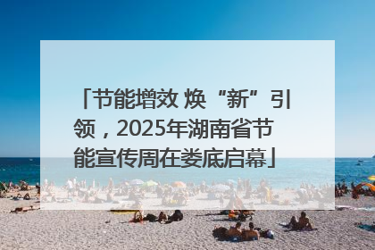 节能增效 焕“新”引领，2025年湖南省节能宣传周在娄底启幕