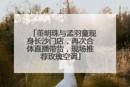董明珠与孟羽童现身长沙门店，再次合体直播带货，现场推荐玫瑰空调