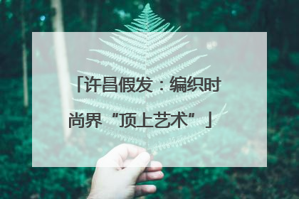 许昌假发：编织时尚界“顶上艺术”