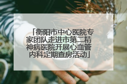 衡阳市中心医院专家团队走进市第二精神病医院开展心血管内科定期查房活动