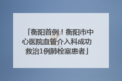 衡阳首例！衡阳市中心医院血管介入科成功救治1例肺栓塞患者