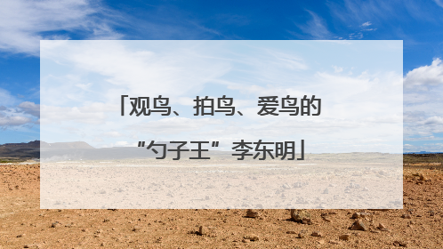 观鸟、拍鸟、爱鸟的“勺子王”李东明