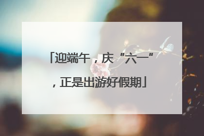 迎端午，庆“六一”，正是出游好假期