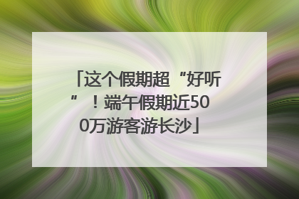 这个假期超“好听”！端午假期近500万游客游长沙