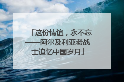 这份情谊，永不忘——阿尔及利亚老战士追忆中国岁月