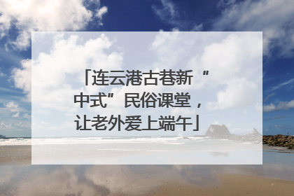 连云港古巷新“中式”民俗课堂，让老外爱上端午