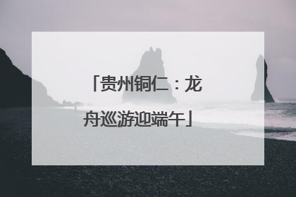 贵州铜仁：龙舟巡游迎端午