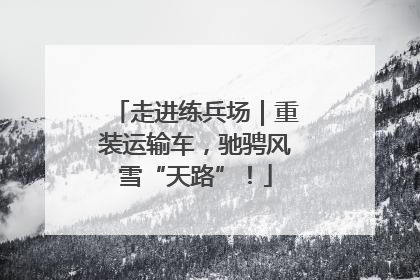 走进练兵场｜重装运输车，驰骋风雪“天路”！