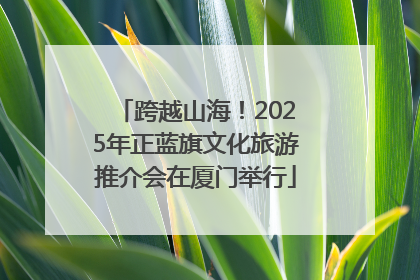 跨越山海！2025年正蓝旗文化旅游推介会在厦门举行