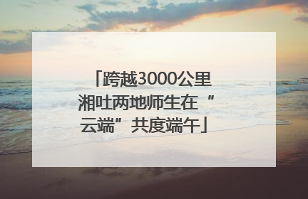 跨越3000公里 湘吐两地师生在“云端”共度端午
