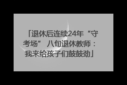 退休后连续24年“守考场” 八旬退休教师：我来给孩子们鼓鼓劲