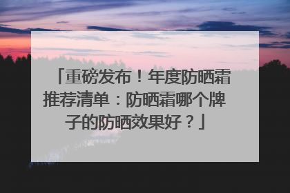 重磅发布！年度防晒霜推荐清单：防晒霜哪个牌子的防晒效果好？