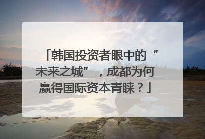韩国投资者眼中的“未来之城”，成都为何赢得国际资本青睐？