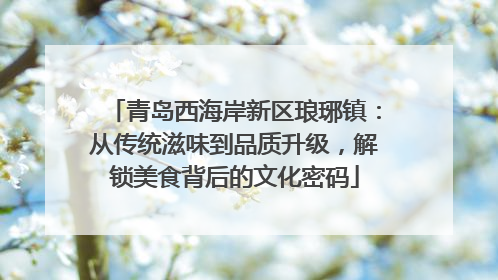 青岛西海岸新区琅琊镇：从传统滋味到品质升级，解锁美食背后的文化密码