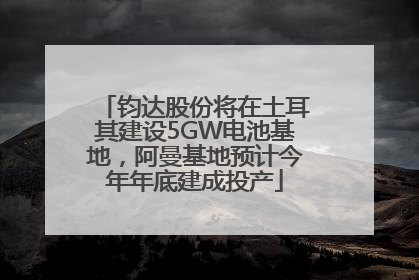 钧达股份将在土耳其建设5GW电池基地，阿曼基地预计今年年底建成投产