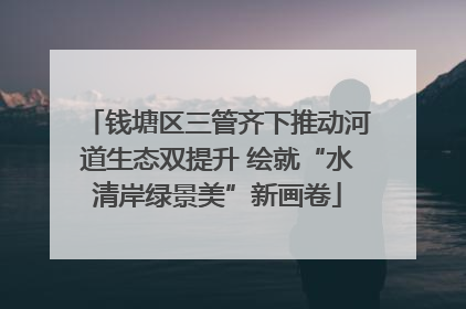 钱塘区三管齐下推动河道生态双提升 绘就“水清岸绿景美”新画卷