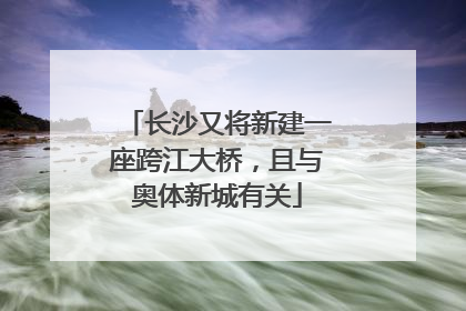 长沙又将新建一座跨江大桥，且与奥体新城有关