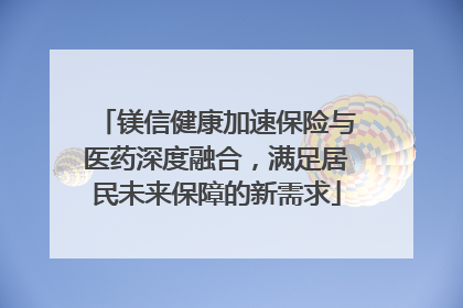 镁信健康加速保险与医药深度融合，满足居民未来保障的新需求