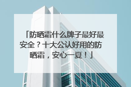 防晒霜什么牌子最好最安全？十大公认好用的防晒霜，安心一夏！