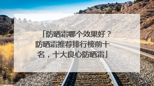 防晒霜哪个效果好？防晒霜推荐排行榜前十名，十大良心防晒霜