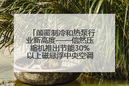 颠覆制冷和热泵行业新高度——信然压缩机推出节能30%以上磁悬浮中央空调和磁悬浮热泵