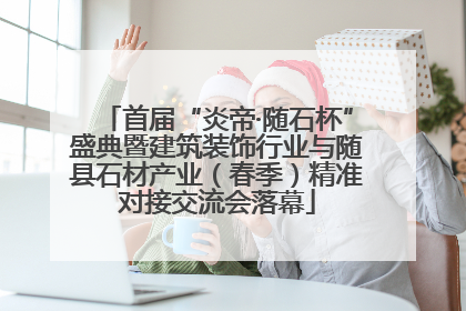 首届“炎帝·随石杯”盛典暨建筑装饰行业与随县石材产业（春季）精准对接交流会落幕