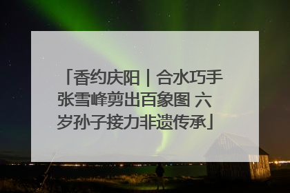 香约庆阳｜合水巧手张雪峰剪出百象图 六岁孙子接力非遗传承