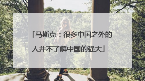 马斯克：很多中国之外的人并不了解中国的强大