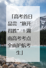 高考首日品尝“旗开得胜”！湖南高考考点全面护航考生