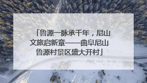 鲁源一脉承千年，尼山文旅启新章——曲阜尼山鲁源村景区盛大开村