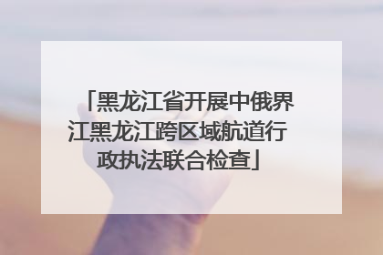 黑龙江省开展中俄界江黑龙江跨区域航道行政执法联合检查
