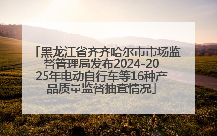 黑龙江省齐齐哈尔市市场监督管理局发布2024-2025年电动自行车等16种产品质量监督抽查情况