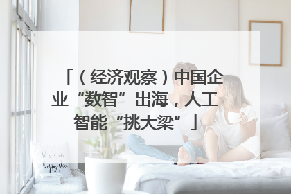 （经济观察）中国企业“数智”出海，人工智能“挑大梁”