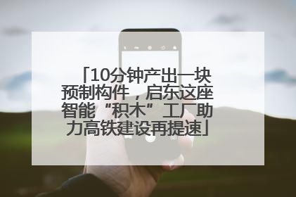 10分钟产出一块预制构件，启东这座智能“积木”工厂助力高铁建设再提速