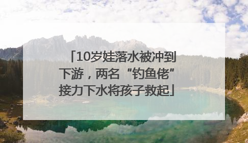10岁娃落水被冲到下游，两名“钓鱼佬”接力下水将孩子救起