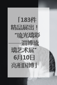 183件精品展出！“琉光璃彩——淄博琉璃艺术展”6月10日亮相国博