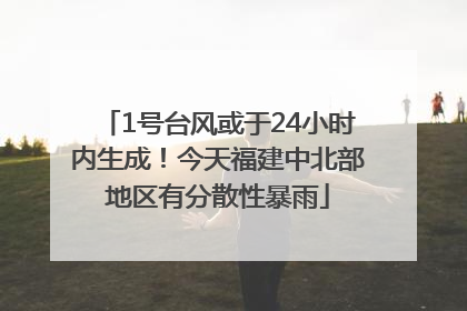 1号台风或于24小时内生成！今天福建中北部地区有分散性暴雨
