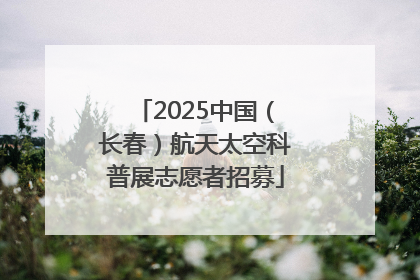 2025中国（长春）航天太空科普展志愿者招募