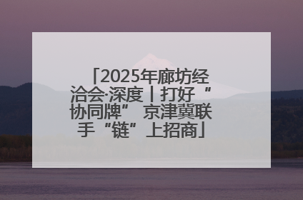 2025年廊坊经洽会·深度丨打好“协同牌” 京津冀联手“链”上招商