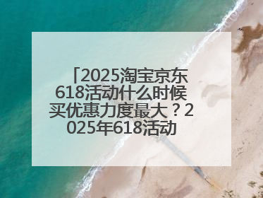 2025淘宝京东618活动什么时候买优惠力度最大？2025年618活动时间表确定：从5月13日20:00至6月18日24时