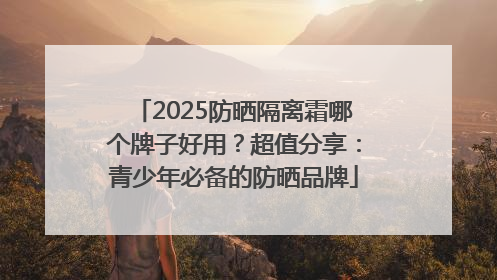 2025防晒隔离霜哪个牌子好用？超值分享：青少年必备的防晒品牌