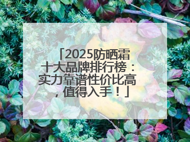 2025防晒霜十大品牌排行榜：实力靠谱性价比高，值得入手！