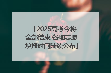 2025高考今将全部结束 各地志愿填报时间陆续公布
