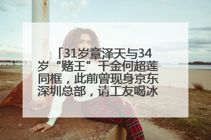 31岁章泽天与34岁“赌王”千金何超莲同框，此前曾现身京东深圳总部，请工友喝冰饮，点了300多杯