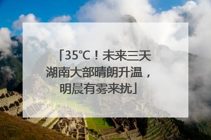 35℃！未来三天湖南大部晴朗升温，明晨有雾来扰
