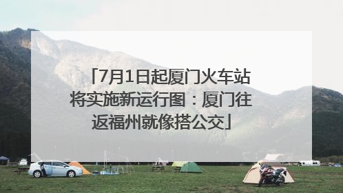 7月1日起厦门火车站将实施新运行图：厦门往返福州就像搭公交
