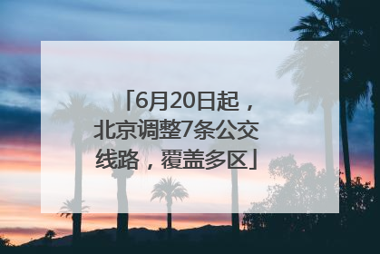 6月20日起，北京调整7条公交线路，覆盖多区