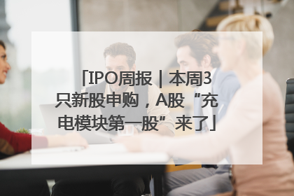 IPO周报｜本周3只新股申购，A股“充电模块第一股”来了